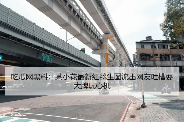 吃瓜网黑料：某小花最新红毯生图流出网友吐槽耍大牌玩心机